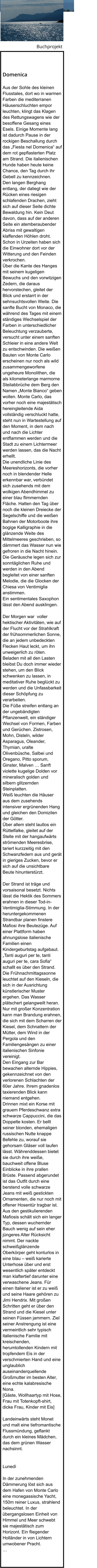 Domenica  Aus der Sohle des kleinen Flusstales, dort wo in warmen Farben die mediterranen Häuserschluchten empor leuchten, klingt das Klagen des Rettungswagens wie der besoffene Gesang eines Esels. Einige Momente lang ist dadurch Pause in der rockigen Beschallung durch das „Fiesta nel Domenica“ auf dem rot gepflasterten Platz am Strand. Die italienischen Hunde haben heute keine Chance, den Tag durch ihr Gebell zu kennzeichnen. Den langen Berghang entlang, der daliegt wie der Rücken eines riesigen schlafenden Drachen, zieht sich auf dieser Seite dichte Bewaldung hin. Kein Deut davon, dass auf der anderen Seite ein atemberaubender Abriss mit gewaltigen klaffenden Höhlen droht. Schon in Urzeiten haben sich die Einwohner dort vor der Witterung und den Feinden verkrochen. Über die Kante des Hanges mit seinem kugeligen Bewuchs und den vorwitzigen Zedern, die daraus hervorstechen, gleitet der Blick und erstarrt in der sehnsuchtsvollen Weite. Die sanfte Bucht von Monaco, die während des Tages mit einem ständiges Wechselspiel der Farben in unterschiedlicher Beleuchtung verzauberte, versucht unter einem sanften Schleier in eine andere Welt zu entschwinden. Die weißen Bauten von Monte Carlo erscheinen nur noch als wild zusammengeworfene ungeheure Monolithen, die als kilometerlange marmorne Steilabbrüche dem Berg den Namen „Monte Bianco“ geben wollen. Monte Carlo, das vorher noch eine majestätisch hereingleitende Aida vollständig verschluckt hatte, steht nun in Wartestellung auf den Moment, in dem nach und nach die Lichter entflammen werden und die Stadt zu einem Lichtermeer werden lassen, das die Nacht erhellt. Die unendliche Linie des Meereshorizonts, die vorher noch in blendender Helle erkennbar war, verbündet sich zusehends mit dem wolkigen Abendhimmel zu einer blau flimmernden Fläche. Hatten den Tag über noch die kleinen Dreiecke der Segelschiffe und die weißen Bahnen der Motorboote ihre bogige Kalligraphie in die glänzende Weite des Mittelmeeres geschrieben, so dämmert das Wasser nun wie gefroren in die Nacht hinein. Die Geräusche legen sich zur sonntäglichen Ruhe und werden in den Abend begleitet von einer sanften Melodie, die die Glocken der Chiesa von Ventimiglia anstimmen. Ein sentimentales Saxophon lässt den Abend ausklingen.  Der Morgen war  voller hektischer Aktivitäten, wie auf der Flucht vor der Strahlkraft der frühsommerlichen Sonne, die an jedem unbedeckten Flecken Haut leckt, um ihn unweigerlich zu röten. Beladen mit all den Lasten bleibst Du doch immer wieder stehen, um den Blick schwenken zu lassen, in meditativer Ruhe beglückt zu werden und die Unfassbarkeit dieser Schöpfung zu verarbeiten. Die Füße streifen entlang an der ungebändigten Pflanzenwelt, ein ständiger Wechsel von Formen, Farben und Gerüchen. Zistrosen, Mohn, Disteln, wilder Asparagus, Oleander, Thymian, uralte Olivenbüsche, Salbei und Oregano, Pitto sporum, Ginster, Malven … Sanft violette kugelige Dolden vor mineralisch golden und silbern glitzernden Steinplatten. Weiß leuchten die Häuser aus dem zusehends intensiver ergrünenden Hang und gleichen den Domizilen der Götter. Über allem steht lautlos ein Rüttelfalke, gleitet auf der Stelle mit der hangaufwärts strömenden Meeresbrise, tariert kurzzeitig mit den Schwanzfedern aus und gerät in gieriges Zucken, bevor er sich auf die unsichtbare Beute hinunterstürzt.  Der Strand ist träge und vorsaisonal besetzt. Nichts lässt die Hektik des Sommers erahnen in dieser Tod-in-Ventimiglia-Stimmung. In der heruntergekommenen Strandbar planen finstere Mafiosi ihre Beutezüge. Auf einer Plattform haben ahnungslose italienische Familien einen Kindergeburtstag aufgebaut. „Tanti auguri per te, tanti auguri per te, cara Sofia“ schallt es über den Strand. Die Frühnachmittagssonne leuchtet auf den Kieseln, die sich in der Ausrichtung künstlerischer Muster ergehen. Das Wasser plätschert gelangweilt heran. Nur mit großer Konzentration kann man Brandung erahnen, die sich mit dem Scharren der Kiesel, dem Schnattern der Mütter, dem Wind in der Pergola und den Familiengesängen zu einer italienischen Sinfonie vereinigt. Den Eingang zur Bar bewachen alternde Hippies, gekennzeichnet von den verlorenen Schlachten der 60er Jahre. Ihrem gnadenlos taxierenden Blick kann niemand entgehen. Drinnen mixt ein Korse mit grauem Pferdeschwanz extra schwarze Cappuccini, die das Doppelte kosten. Er bellt seiner blonden, ehemaligen russischen Nutte knappe Befehle zu, worauf sie gehorsam Gläser voll laufen lässt. Währenddessen bietet sie durch ihre weiße, bauchweit offene Bluse Einblicke in ihre prallen Brüste. Passend abgerundet ist das Outfit durch eine berstend volle schwarze Jeans mit weiß gestickten Ornamenten, die nur noch mit offener Hosentür tragbar ist. Aus den gestikulierenden Mafiosis schält sich ein langer Typ, dessen wuchernder Bauch wenig auf sein eher jüngeres Alter Rücksicht nimmt. Der nackte schweißglänzende Oberkörper geht konturlos in eine blau – weiß karierte Unterhose über und erst wesentlich später entdeckt man klaftertief darunter eine verwaschene Jeans. Für einen Italiener ist er zu weiß und seine Haare gehören zu Jimi Hendrix. Mit großen Schritten geht er über den Strand und die Kiesel unter seinen Füssen jammern. Ziel seiner Anstrengung ist eine vermeintlich sehr typisch italienische Familie mit kreischenden, herumtollenden Kindern mit tropfendem Eis in der verschmierten Hand und eine unglaublich auseinanderquellende Großmutter im besten Alter, eine echte kalabresische Nona. [Gäste, Wollhaartyp mit Hose, Frau mit Totenkopft-shirt, dicke Frau, Kinder mit Eis]  Landeinwärts steht Monet und malt eine tiefromantische Flussmündung, geflankt durch ein kleines Mädchen, das dem grünen Wasser nachsinnt.   Lunedì  In der zunehmenden Dämmerung löst sich aus dem Hafen von Monte Carlo eine monegassische Yacht, 150m reiner Luxus, strahlend beleuchtet. In der übergangslosen Einheit von Himmel und Meer schwebt sie majestätisch zum Horizont. Ein fliegender Holländer in von Lichtern umwobener Pracht. … Buchprojekt